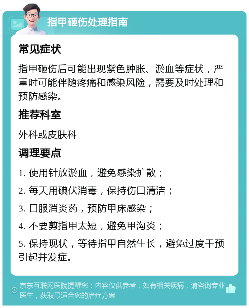 指甲砸伤处理指南 常见症状 指甲砸伤后可能出现紫色肿胀、淤血等症状，严重时可能伴随疼痛和感染风险，需要及时处理和预防感染。 推荐科室 外科或皮肤科 调理要点 1. 使用针放淤血，避免感染扩散； 2. 每天用碘伏消毒，保持伤口清洁； 3. 口服消炎药，预防甲床感染； 4. 不要剪指甲太短，避免甲沟炎； 5. 保持现状，等待指甲自然生长，避免过度干预引起并发症。