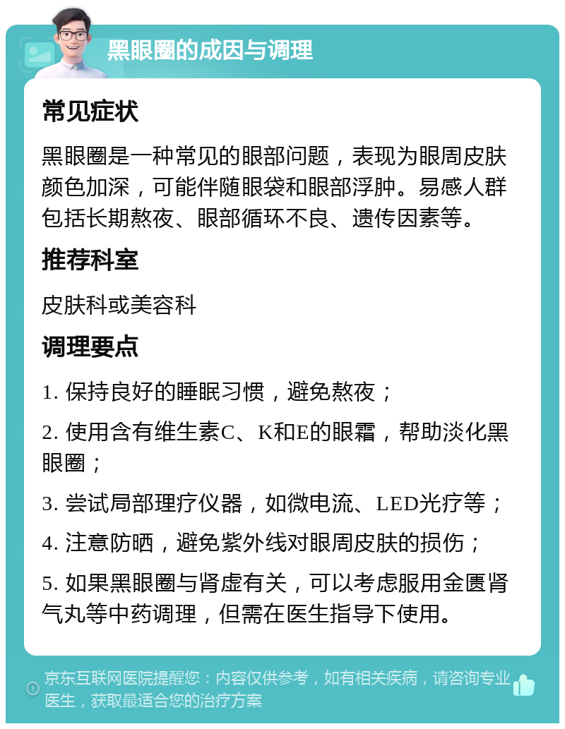 黑眼圈的成因与调理 常见症状 黑眼圈是一种常见的眼部问题，表现为眼周皮肤颜色加深，可能伴随眼袋和眼部浮肿。易感人群包括长期熬夜、眼部循环不良、遗传因素等。 推荐科室 皮肤科或美容科 调理要点 1. 保持良好的睡眠习惯，避免熬夜； 2. 使用含有维生素C、K和E的眼霜，帮助淡化黑眼圈； 3. 尝试局部理疗仪器，如微电流、LED光疗等； 4. 注意防晒，避免紫外线对眼周皮肤的损伤； 5. 如果黑眼圈与肾虚有关，可以考虑服用金匮肾气丸等中药调理，但需在医生指导下使用。