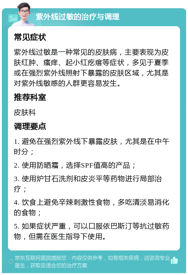 紫外线过敏的治疗与调理 常见症状 紫外线过敏是一种常见的皮肤病，主要表现为皮肤红肿、瘙痒、起小红疙瘩等症状，多见于夏季或在强烈紫外线照射下暴露的皮肤区域，尤其是对紫外线敏感的人群更容易发生。 推荐科室 皮肤科 调理要点 1. 避免在强烈紫外线下暴露皮肤，尤其是在中午时分； 2. 使用防晒霜，选择SPF值高的产品； 3. 使用炉甘石洗剂和皮炎平等药物进行局部治疗； 4. 饮食上避免辛辣刺激性食物，多吃清淡易消化的食物； 5. 如果症状严重，可以口服依巴斯汀等抗过敏药物，但需在医生指导下使用。