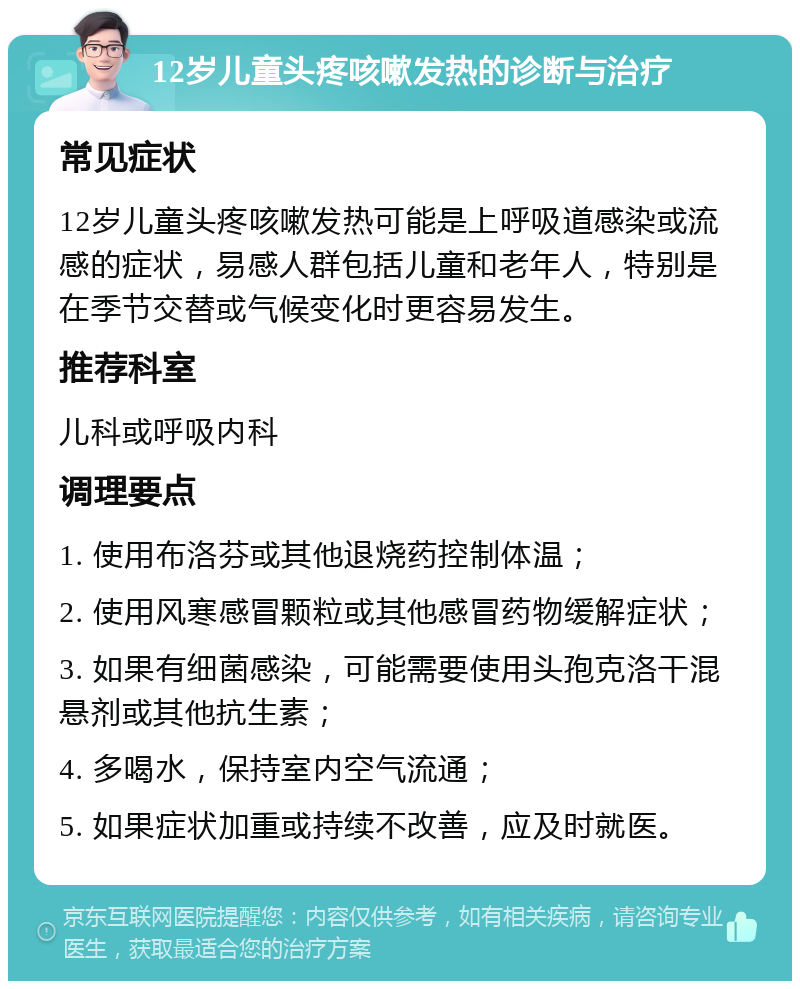 12岁儿童头疼咳嗽发热的诊断与治疗 常见症状 12岁儿童头疼咳嗽发热可能是上呼吸道感染或流感的症状，易感人群包括儿童和老年人，特别是在季节交替或气候变化时更容易发生。 推荐科室 儿科或呼吸内科 调理要点 1. 使用布洛芬或其他退烧药控制体温； 2. 使用风寒感冒颗粒或其他感冒药物缓解症状； 3. 如果有细菌感染，可能需要使用头孢克洛干混悬剂或其他抗生素； 4. 多喝水，保持室内空气流通； 5. 如果症状加重或持续不改善，应及时就医。