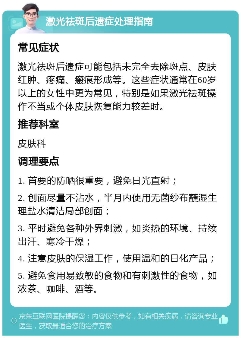 激光祛斑后遗症处理指南 常见症状 激光祛斑后遗症可能包括未完全去除斑点、皮肤红肿、疼痛、瘢痕形成等。这些症状通常在60岁以上的女性中更为常见，特别是如果激光祛斑操作不当或个体皮肤恢复能力较差时。 推荐科室 皮肤科 调理要点 1. 首要的防晒很重要，避免日光直射； 2. 创面尽量不沾水，半月内使用无菌纱布蘸湿生理盐水清洁局部创面； 3. 平时避免各种外界刺激，如炎热的环境、持续出汗、寒冷干燥； 4. 注意皮肤的保湿工作，使用温和的日化产品； 5. 避免食用易致敏的食物和有刺激性的食物，如浓茶、咖啡、酒等。