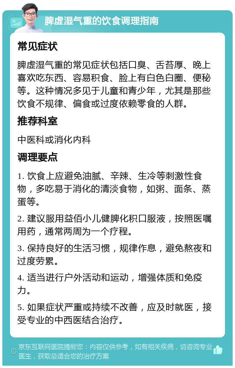 脾虚湿气重的饮食调理指南 常见症状 脾虚湿气重的常见症状包括口臭、舌苔厚、晚上喜欢吃东西、容易积食、脸上有白色白圈、便秘等。这种情况多见于儿童和青少年，尤其是那些饮食不规律、偏食或过度依赖零食的人群。 推荐科室 中医科或消化内科 调理要点 1. 饮食上应避免油腻、辛辣、生冷等刺激性食物，多吃易于消化的清淡食物，如粥、面条、蒸蛋等。 2. 建议服用益佰小儿健脾化积口服液，按照医嘱用药，通常两周为一个疗程。 3. 保持良好的生活习惯，规律作息，避免熬夜和过度劳累。 4. 适当进行户外活动和运动，增强体质和免疫力。 5. 如果症状严重或持续不改善，应及时就医，接受专业的中西医结合治疗。