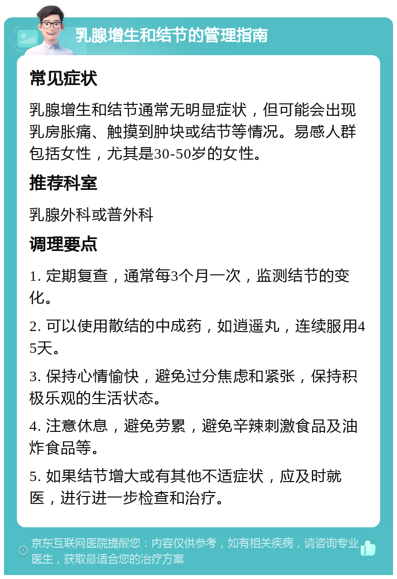 乳腺增生和结节的管理指南 常见症状 乳腺增生和结节通常无明显症状，但可能会出现乳房胀痛、触摸到肿块或结节等情况。易感人群包括女性，尤其是30-50岁的女性。 推荐科室 乳腺外科或普外科 调理要点 1. 定期复查，通常每3个月一次，监测结节的变化。 2. 可以使用散结的中成药，如逍遥丸，连续服用45天。 3. 保持心情愉快，避免过分焦虑和紧张，保持积极乐观的生活状态。 4. 注意休息，避免劳累，避免辛辣刺激食品及油炸食品等。 5. 如果结节增大或有其他不适症状，应及时就医，进行进一步检查和治疗。