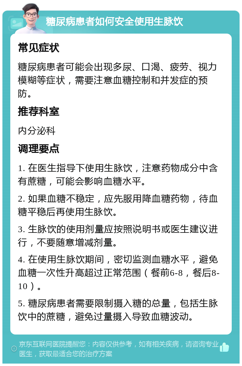 糖尿病患者如何安全使用生脉饮 常见症状 糖尿病患者可能会出现多尿、口渴、疲劳、视力模糊等症状，需要注意血糖控制和并发症的预防。 推荐科室 内分泌科 调理要点 1. 在医生指导下使用生脉饮，注意药物成分中含有蔗糖，可能会影响血糖水平。 2. 如果血糖不稳定，应先服用降血糖药物，待血糖平稳后再使用生脉饮。 3. 生脉饮的使用剂量应按照说明书或医生建议进行，不要随意增减剂量。 4. 在使用生脉饮期间，密切监测血糖水平，避免血糖一次性升高超过正常范围（餐前6-8，餐后8-10）。 5. 糖尿病患者需要限制摄入糖的总量，包括生脉饮中的蔗糖，避免过量摄入导致血糖波动。