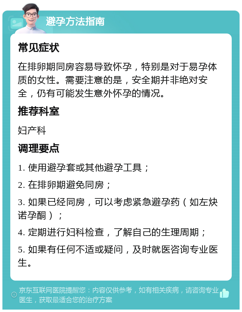 避孕方法指南 常见症状 在排卵期同房容易导致怀孕，特别是对于易孕体质的女性。需要注意的是，安全期并非绝对安全，仍有可能发生意外怀孕的情况。 推荐科室 妇产科 调理要点 1. 使用避孕套或其他避孕工具； 2. 在排卵期避免同房； 3. 如果已经同房，可以考虑紧急避孕药（如左炔诺孕酮）； 4. 定期进行妇科检查，了解自己的生理周期； 5. 如果有任何不适或疑问，及时就医咨询专业医生。