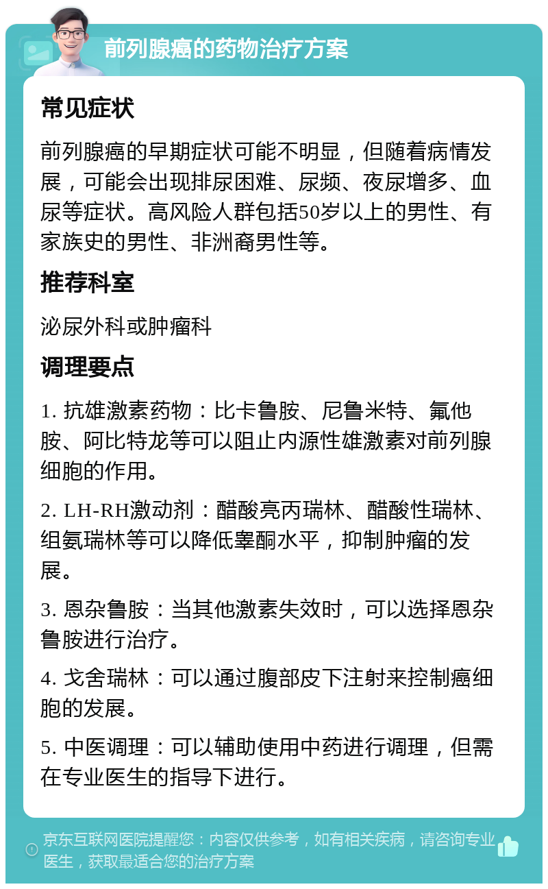 前列腺癌的药物治疗方案 常见症状 前列腺癌的早期症状可能不明显，但随着病情发展，可能会出现排尿困难、尿频、夜尿增多、血尿等症状。高风险人群包括50岁以上的男性、有家族史的男性、非洲裔男性等。 推荐科室 泌尿外科或肿瘤科 调理要点 1. 抗雄激素药物：比卡鲁胺、尼鲁米特、氟他胺、阿比特龙等可以阻止内源性雄激素对前列腺细胞的作用。 2. LH-RH激动剂：醋酸亮丙瑞林、醋酸性瑞林、组氨瑞林等可以降低睾酮水平，抑制肿瘤的发展。 3. 恩杂鲁胺：当其他激素失效时，可以选择恩杂鲁胺进行治疗。 4. 戈舍瑞林：可以通过腹部皮下注射来控制癌细胞的发展。 5. 中医调理：可以辅助使用中药进行调理，但需在专业医生的指导下进行。