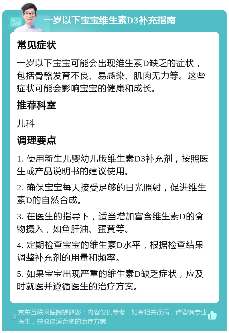 一岁以下宝宝维生素D3补充指南 常见症状 一岁以下宝宝可能会出现维生素D缺乏的症状，包括骨骼发育不良、易感染、肌肉无力等。这些症状可能会影响宝宝的健康和成长。 推荐科室 儿科 调理要点 1. 使用新生儿婴幼儿版维生素D3补充剂，按照医生或产品说明书的建议使用。 2. 确保宝宝每天接受足够的日光照射，促进维生素D的自然合成。 3. 在医生的指导下，适当增加富含维生素D的食物摄入，如鱼肝油、蛋黄等。 4. 定期检查宝宝的维生素D水平，根据检查结果调整补充剂的用量和频率。 5. 如果宝宝出现严重的维生素D缺乏症状，应及时就医并遵循医生的治疗方案。