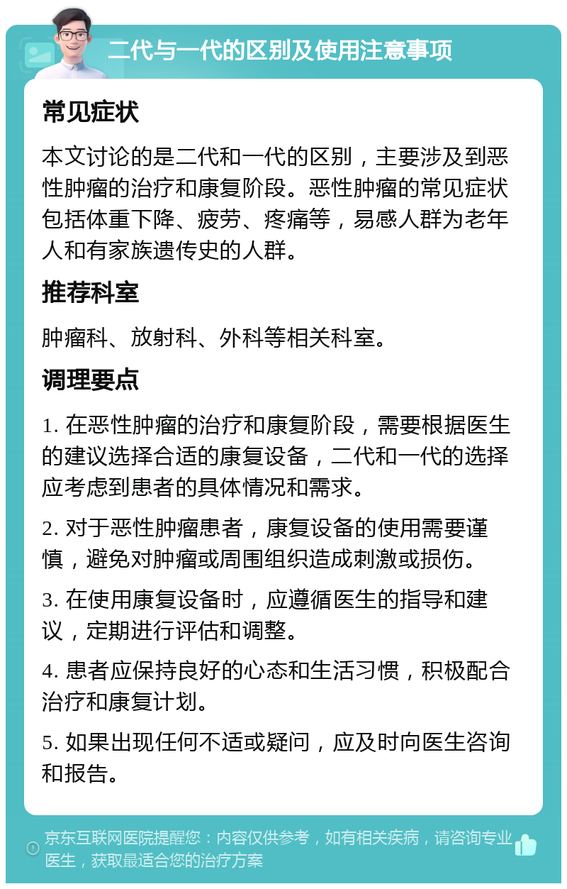 二代与一代的区别及使用注意事项 常见症状 本文讨论的是二代和一代的区别，主要涉及到恶性肿瘤的治疗和康复阶段。恶性肿瘤的常见症状包括体重下降、疲劳、疼痛等，易感人群为老年人和有家族遗传史的人群。 推荐科室 肿瘤科、放射科、外科等相关科室。 调理要点 1. 在恶性肿瘤的治疗和康复阶段，需要根据医生的建议选择合适的康复设备，二代和一代的选择应考虑到患者的具体情况和需求。 2. 对于恶性肿瘤患者，康复设备的使用需要谨慎，避免对肿瘤或周围组织造成刺激或损伤。 3. 在使用康复设备时，应遵循医生的指导和建议，定期进行评估和调整。 4. 患者应保持良好的心态和生活习惯，积极配合治疗和康复计划。 5. 如果出现任何不适或疑问，应及时向医生咨询和报告。