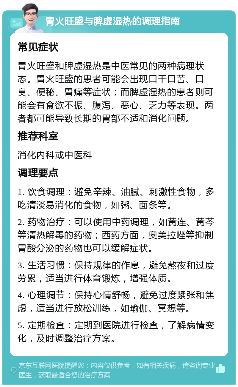 胃火旺盛与脾虚湿热的调理指南 常见症状 胃火旺盛和脾虚湿热是中医常见的两种病理状态。胃火旺盛的患者可能会出现口干口苦、口臭、便秘、胃痛等症状；而脾虚湿热的患者则可能会有食欲不振、腹泻、恶心、乏力等表现。两者都可能导致长期的胃部不适和消化问题。 推荐科室 消化内科或中医科 调理要点 1. 饮食调理：避免辛辣、油腻、刺激性食物，多吃清淡易消化的食物，如粥、面条等。 2. 药物治疗：可以使用中药调理，如黄连、黄芩等清热解毒的药物；西药方面，奥美拉唑等抑制胃酸分泌的药物也可以缓解症状。 3. 生活习惯：保持规律的作息，避免熬夜和过度劳累，适当进行体育锻炼，增强体质。 4. 心理调节：保持心情舒畅，避免过度紧张和焦虑，适当进行放松训练，如瑜伽、冥想等。 5. 定期检查：定期到医院进行检查，了解病情变化，及时调整治疗方案。