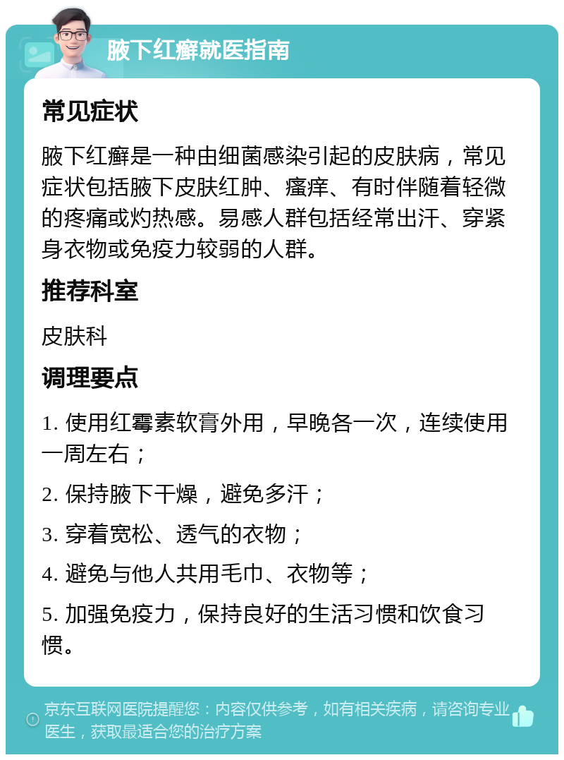 腋下红癣就医指南 常见症状 腋下红癣是一种由细菌感染引起的皮肤病，常见症状包括腋下皮肤红肿、瘙痒、有时伴随着轻微的疼痛或灼热感。易感人群包括经常出汗、穿紧身衣物或免疫力较弱的人群。 推荐科室 皮肤科 调理要点 1. 使用红霉素软膏外用，早晚各一次，连续使用一周左右； 2. 保持腋下干燥，避免多汗； 3. 穿着宽松、透气的衣物； 4. 避免与他人共用毛巾、衣物等； 5. 加强免疫力，保持良好的生活习惯和饮食习惯。