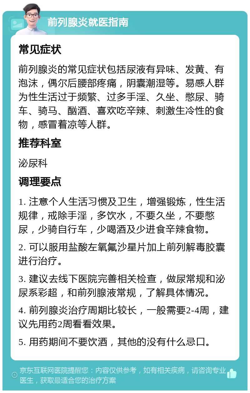 前列腺炎就医指南 常见症状 前列腺炎的常见症状包括尿液有异味、发黄、有泡沫，偶尔后腰部疼痛，阴囊潮湿等。易感人群为性生活过于频繁、过多手淫、久坐、憋尿、骑车、骑马、酗酒、喜欢吃辛辣、刺激生冷性的食物，感冒着凉等人群。 推荐科室 泌尿科 调理要点 1. 注意个人生活习惯及卫生，增强锻炼，性生活规律，戒除手淫，多饮水，不要久坐，不要憋尿，少骑自行车，少喝酒及少进食辛辣食物。 2. 可以服用盐酸左氧氟沙星片加上前列解毒胶囊进行治疗。 3. 建议去线下医院完善相关检查，做尿常规和泌尿系彩超，和前列腺液常规，了解具体情况。 4. 前列腺炎治疗周期比较长，一般需要2-4周，建议先用药2周看看效果。 5. 用药期间不要饮酒，其他的没有什么忌口。