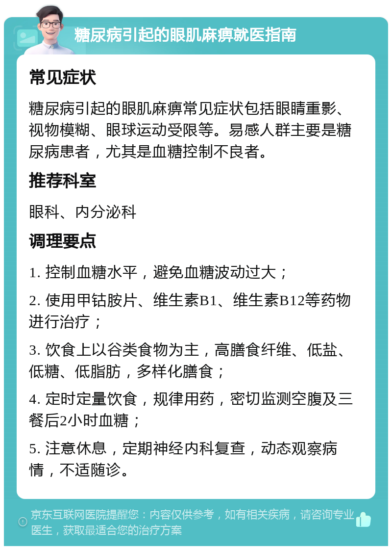 糖尿病引起的眼肌麻痹就医指南 常见症状 糖尿病引起的眼肌麻痹常见症状包括眼睛重影、视物模糊、眼球运动受限等。易感人群主要是糖尿病患者，尤其是血糖控制不良者。 推荐科室 眼科、内分泌科 调理要点 1. 控制血糖水平，避免血糖波动过大； 2. 使用甲钴胺片、维生素B1、维生素B12等药物进行治疗； 3. 饮食上以谷类食物为主，高膳食纤维、低盐、低糖、低脂肪，多样化膳食； 4. 定时定量饮食，规律用药，密切监测空腹及三餐后2小时血糖； 5. 注意休息，定期神经内科复查，动态观察病情，不适随诊。