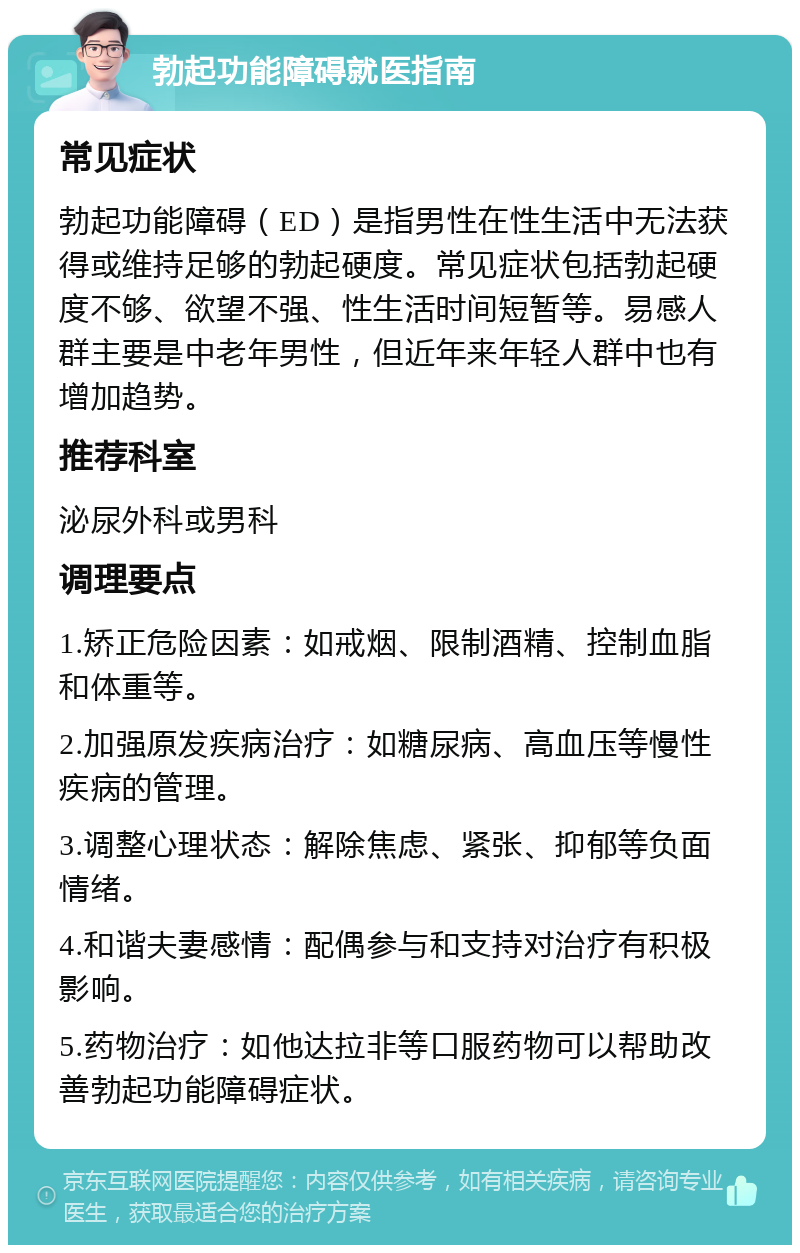 勃起功能障碍就医指南 常见症状 勃起功能障碍（ED）是指男性在性生活中无法获得或维持足够的勃起硬度。常见症状包括勃起硬度不够、欲望不强、性生活时间短暂等。易感人群主要是中老年男性，但近年来年轻人群中也有增加趋势。 推荐科室 泌尿外科或男科 调理要点 1.矫正危险因素：如戒烟、限制酒精、控制血脂和体重等。 2.加强原发疾病治疗：如糖尿病、高血压等慢性疾病的管理。 3.调整心理状态：解除焦虑、紧张、抑郁等负面情绪。 4.和谐夫妻感情：配偶参与和支持对治疗有积极影响。 5.药物治疗：如他达拉非等口服药物可以帮助改善勃起功能障碍症状。