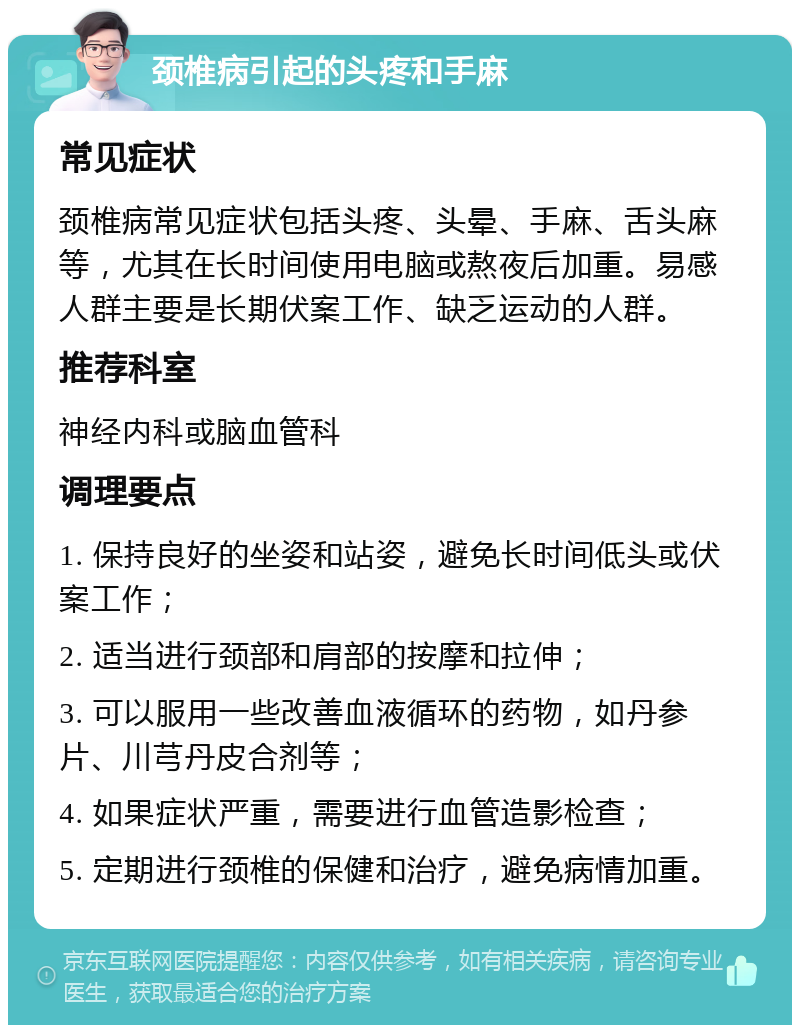 颈椎病引起的头疼和手麻 常见症状 颈椎病常见症状包括头疼、头晕、手麻、舌头麻等，尤其在长时间使用电脑或熬夜后加重。易感人群主要是长期伏案工作、缺乏运动的人群。 推荐科室 神经内科或脑血管科 调理要点 1. 保持良好的坐姿和站姿，避免长时间低头或伏案工作； 2. 适当进行颈部和肩部的按摩和拉伸； 3. 可以服用一些改善血液循环的药物，如丹参片、川芎丹皮合剂等； 4. 如果症状严重，需要进行血管造影检查； 5. 定期进行颈椎的保健和治疗，避免病情加重。