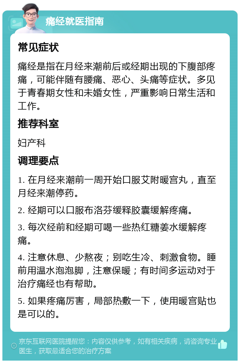 痛经就医指南 常见症状 痛经是指在月经来潮前后或经期出现的下腹部疼痛，可能伴随有腰痛、恶心、头痛等症状。多见于青春期女性和未婚女性，严重影响日常生活和工作。 推荐科室 妇产科 调理要点 1. 在月经来潮前一周开始口服艾附暖宫丸，直至月经来潮停药。 2. 经期可以口服布洛芬缓释胶囊缓解疼痛。 3. 每次经前和经期可喝一些热红糖姜水缓解疼痛。 4. 注意休息、少熬夜；别吃生冷、刺激食物。睡前用温水泡泡脚，注意保暖；有时间多运动对于治疗痛经也有帮助。 5. 如果疼痛厉害，局部热敷一下，使用暖宫贴也是可以的。