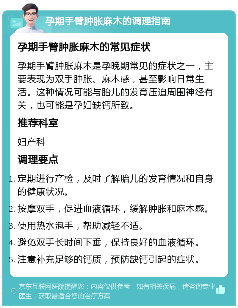 孕期手臂肿胀麻木的调理指南 孕期手臂肿胀麻木的常见症状 孕期手臂肿胀麻木是孕晚期常见的症状之一，主要表现为双手肿胀、麻木感，甚至影响日常生活。这种情况可能与胎儿的发育压迫周围神经有关，也可能是孕妇缺钙所致。 推荐科室 妇产科 调理要点 定期进行产检，及时了解胎儿的发育情况和自身的健康状况。 按摩双手，促进血液循环，缓解肿胀和麻木感。 使用热水泡手，帮助减轻不适。 避免双手长时间下垂，保持良好的血液循环。 注意补充足够的钙质，预防缺钙引起的症状。