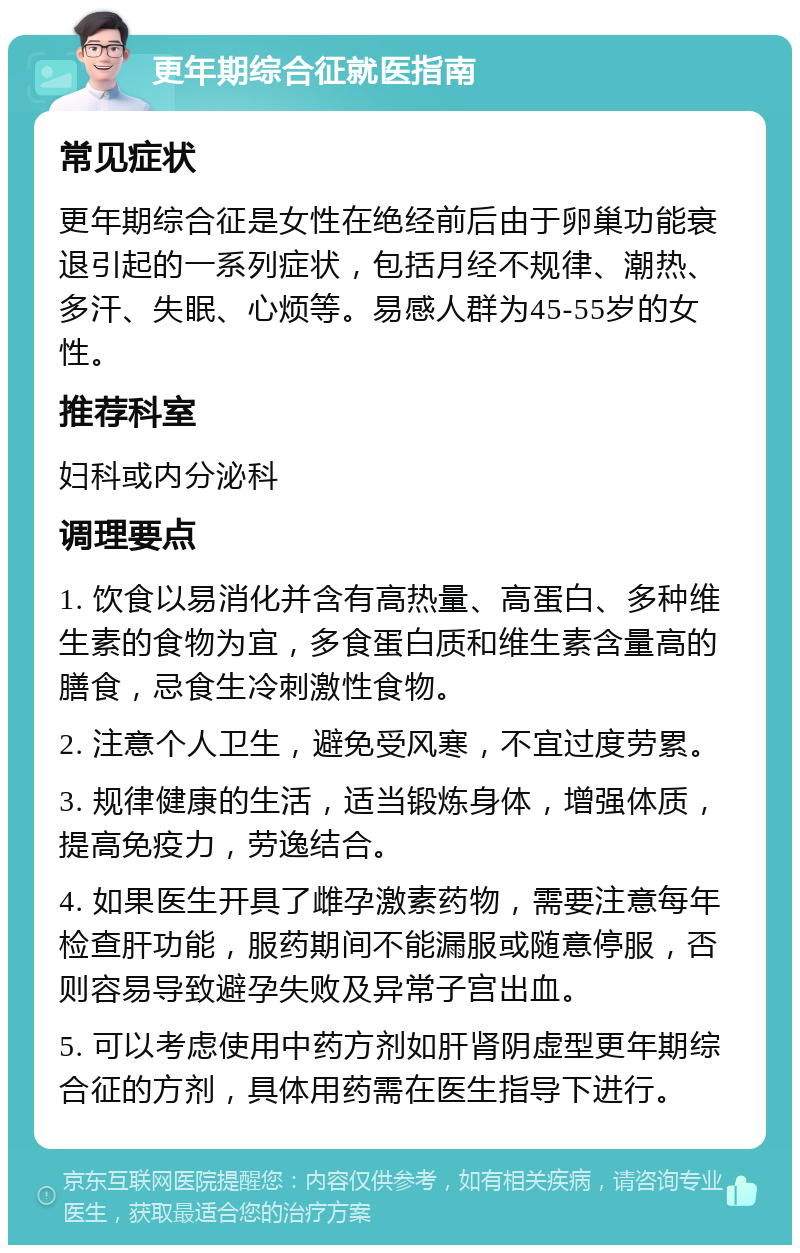 更年期综合征就医指南 常见症状 更年期综合征是女性在绝经前后由于卵巢功能衰退引起的一系列症状，包括月经不规律、潮热、多汗、失眠、心烦等。易感人群为45-55岁的女性。 推荐科室 妇科或内分泌科 调理要点 1. 饮食以易消化并含有高热量、高蛋白、多种维生素的食物为宜，多食蛋白质和维生素含量高的膳食，忌食生冷刺激性食物。 2. 注意个人卫生，避免受风寒，不宜过度劳累。 3. 规律健康的生活，适当锻炼身体，增强体质，提高免疫力，劳逸结合。 4. 如果医生开具了雌孕激素药物，需要注意每年检查肝功能，服药期间不能漏服或随意停服，否则容易导致避孕失败及异常子宫出血。 5. 可以考虑使用中药方剂如肝肾阴虚型更年期综合征的方剂，具体用药需在医生指导下进行。