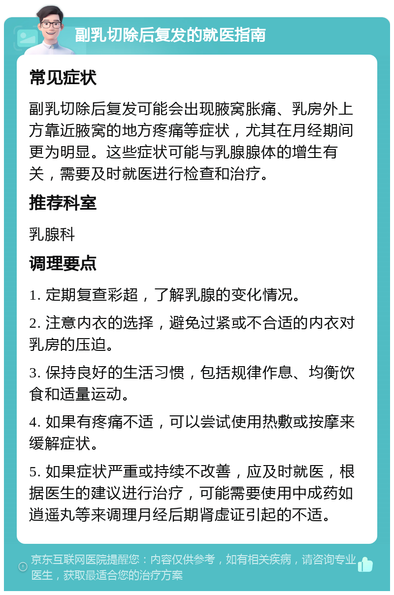 副乳切除后复发的就医指南 常见症状 副乳切除后复发可能会出现腋窝胀痛、乳房外上方靠近腋窝的地方疼痛等症状，尤其在月经期间更为明显。这些症状可能与乳腺腺体的增生有关，需要及时就医进行检查和治疗。 推荐科室 乳腺科 调理要点 1. 定期复查彩超，了解乳腺的变化情况。 2. 注意内衣的选择，避免过紧或不合适的内衣对乳房的压迫。 3. 保持良好的生活习惯，包括规律作息、均衡饮食和适量运动。 4. 如果有疼痛不适，可以尝试使用热敷或按摩来缓解症状。 5. 如果症状严重或持续不改善，应及时就医，根据医生的建议进行治疗，可能需要使用中成药如逍遥丸等来调理月经后期肾虚证引起的不适。