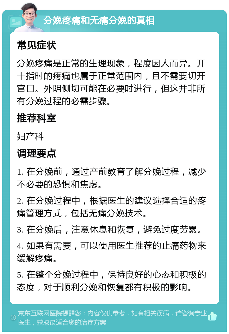 分娩疼痛和无痛分娩的真相 常见症状 分娩疼痛是正常的生理现象，程度因人而异。开十指时的疼痛也属于正常范围内，且不需要切开宫口。外阴侧切可能在必要时进行，但这并非所有分娩过程的必需步骤。 推荐科室 妇产科 调理要点 1. 在分娩前，通过产前教育了解分娩过程，减少不必要的恐惧和焦虑。 2. 在分娩过程中，根据医生的建议选择合适的疼痛管理方式，包括无痛分娩技术。 3. 在分娩后，注意休息和恢复，避免过度劳累。 4. 如果有需要，可以使用医生推荐的止痛药物来缓解疼痛。 5. 在整个分娩过程中，保持良好的心态和积极的态度，对于顺利分娩和恢复都有积极的影响。