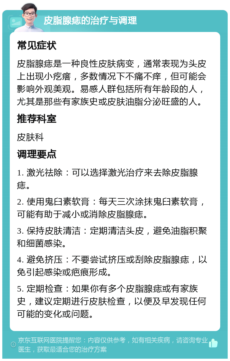 皮脂腺痣的治疗与调理 常见症状 皮脂腺痣是一种良性皮肤病变，通常表现为头皮上出现小疙瘩，多数情况下不痛不痒，但可能会影响外观美观。易感人群包括所有年龄段的人，尤其是那些有家族史或皮肤油脂分泌旺盛的人。 推荐科室 皮肤科 调理要点 1. 激光祛除：可以选择激光治疗来去除皮脂腺痣。 2. 使用鬼臼素软膏：每天三次涂抹鬼臼素软膏，可能有助于减小或消除皮脂腺痣。 3. 保持皮肤清洁：定期清洁头皮，避免油脂积聚和细菌感染。 4. 避免挤压：不要尝试挤压或刮除皮脂腺痣，以免引起感染或疤痕形成。 5. 定期检查：如果你有多个皮脂腺痣或有家族史，建议定期进行皮肤检查，以便及早发现任何可能的变化或问题。