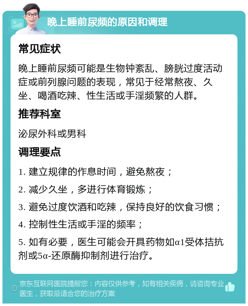 晚上睡前尿频的原因和调理 常见症状 晚上睡前尿频可能是生物钟紊乱、膀胱过度活动症或前列腺问题的表现，常见于经常熬夜、久坐、喝酒吃辣、性生活或手淫频繁的人群。 推荐科室 泌尿外科或男科 调理要点 1. 建立规律的作息时间，避免熬夜； 2. 减少久坐，多进行体育锻炼； 3. 避免过度饮酒和吃辣，保持良好的饮食习惯； 4. 控制性生活或手淫的频率； 5. 如有必要，医生可能会开具药物如α1受体拮抗剂或5α-还原酶抑制剂进行治疗。