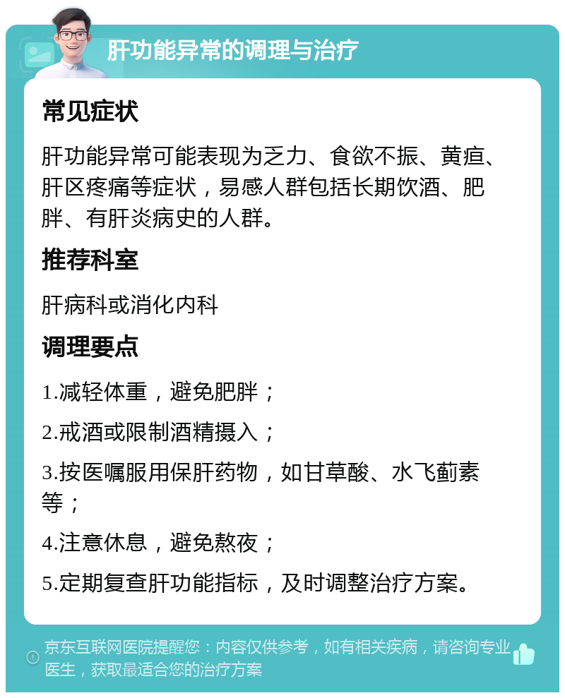 肝功能异常的调理与治疗 常见症状 肝功能异常可能表现为乏力、食欲不振、黄疸、肝区疼痛等症状，易感人群包括长期饮酒、肥胖、有肝炎病史的人群。 推荐科室 肝病科或消化内科 调理要点 1.减轻体重，避免肥胖； 2.戒酒或限制酒精摄入； 3.按医嘱服用保肝药物，如甘草酸、水飞蓟素等； 4.注意休息，避免熬夜； 5.定期复查肝功能指标，及时调整治疗方案。