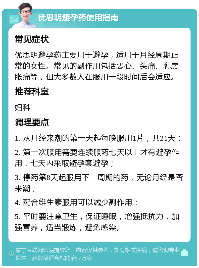 优思明避孕药使用指南 常见症状 优思明避孕药主要用于避孕，适用于月经周期正常的女性。常见的副作用包括恶心、头痛、乳房胀痛等，但大多数人在服用一段时间后会适应。 推荐科室 妇科 调理要点 1. 从月经来潮的第一天起每晚服用1片，共21天； 2. 第一次服用需要连续服药七天以上才有避孕作用，七天内采取避孕套避孕； 3. 停药第8天起服用下一周期的药，无论月经是否来潮； 4. 配合维生素服用可以减少副作用； 5. 平时要注意卫生，保证睡眠，增强抵抗力，加强营养，适当锻炼，避免感染。