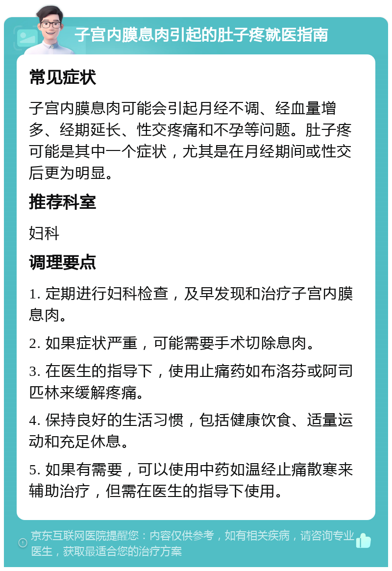 子宫内膜息肉引起的肚子疼就医指南 常见症状 子宫内膜息肉可能会引起月经不调、经血量增多、经期延长、性交疼痛和不孕等问题。肚子疼可能是其中一个症状，尤其是在月经期间或性交后更为明显。 推荐科室 妇科 调理要点 1. 定期进行妇科检查，及早发现和治疗子宫内膜息肉。 2. 如果症状严重，可能需要手术切除息肉。 3. 在医生的指导下，使用止痛药如布洛芬或阿司匹林来缓解疼痛。 4. 保持良好的生活习惯，包括健康饮食、适量运动和充足休息。 5. 如果有需要，可以使用中药如温经止痛散寒来辅助治疗，但需在医生的指导下使用。