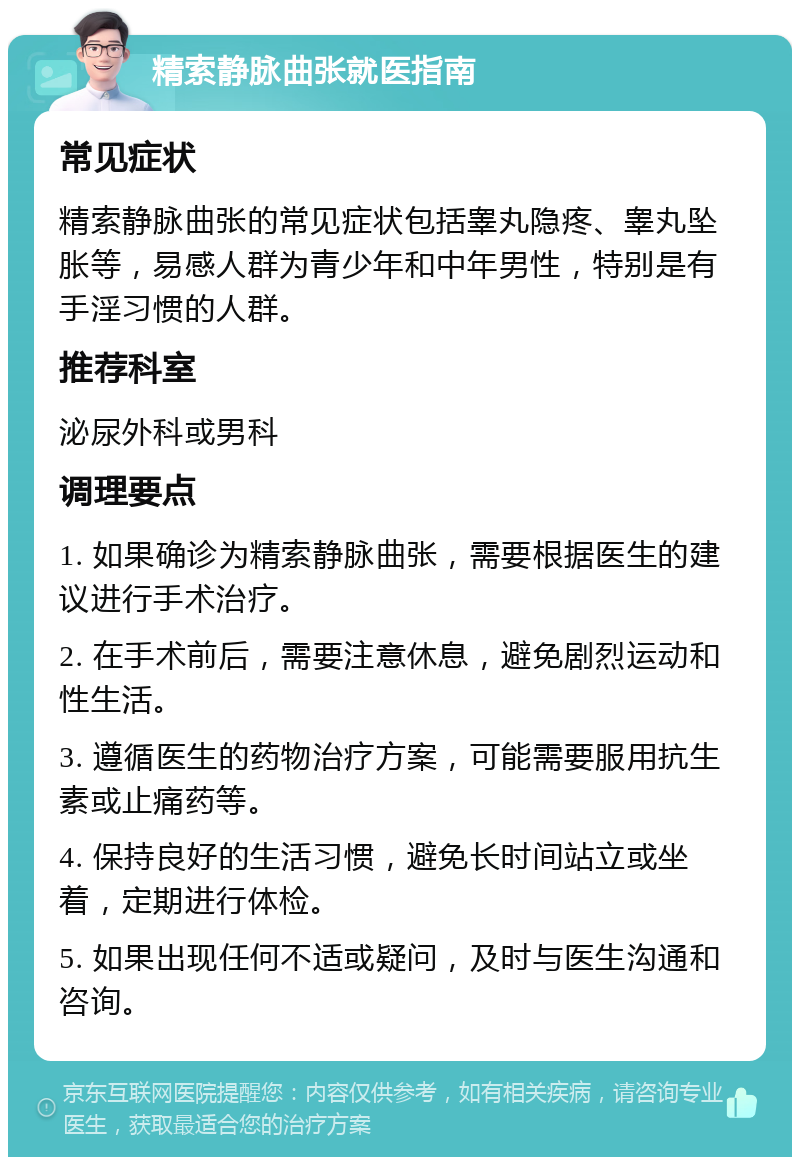 精索静脉曲张就医指南 常见症状 精索静脉曲张的常见症状包括睾丸隐疼、睾丸坠胀等，易感人群为青少年和中年男性，特别是有手淫习惯的人群。 推荐科室 泌尿外科或男科 调理要点 1. 如果确诊为精索静脉曲张，需要根据医生的建议进行手术治疗。 2. 在手术前后，需要注意休息，避免剧烈运动和性生活。 3. 遵循医生的药物治疗方案，可能需要服用抗生素或止痛药等。 4. 保持良好的生活习惯，避免长时间站立或坐着，定期进行体检。 5. 如果出现任何不适或疑问，及时与医生沟通和咨询。