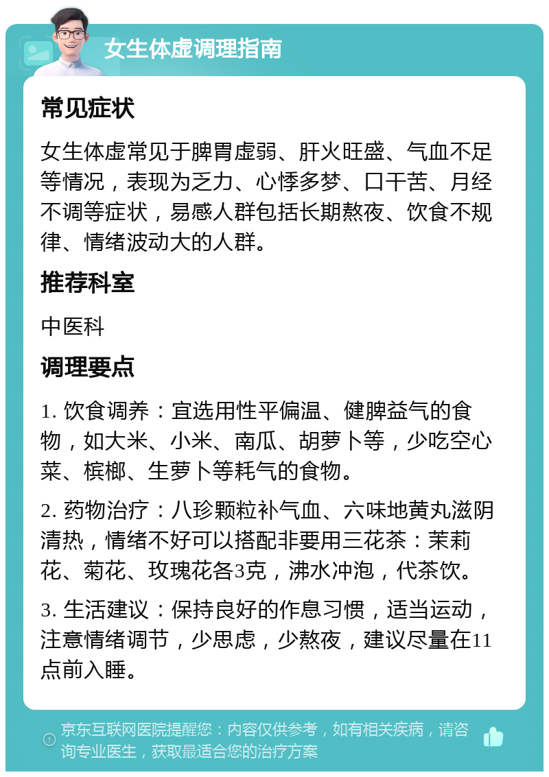 女生体虚调理指南 常见症状 女生体虚常见于脾胃虚弱、肝火旺盛、气血不足等情况，表现为乏力、心悸多梦、口干苦、月经不调等症状，易感人群包括长期熬夜、饮食不规律、情绪波动大的人群。 推荐科室 中医科 调理要点 1. 饮食调养：宜选用性平偏温、健脾益气的食物，如大米、小米、南瓜、胡萝卜等，少吃空心菜、槟榔、生萝卜等耗气的食物。 2. 药物治疗：八珍颗粒补气血、六味地黄丸滋阴清热，情绪不好可以搭配非要用三花茶：茉莉花、菊花、玫瑰花各3克，沸水冲泡，代茶饮。 3. 生活建议：保持良好的作息习惯，适当运动，注意情绪调节，少思虑，少熬夜，建议尽量在11点前入睡。