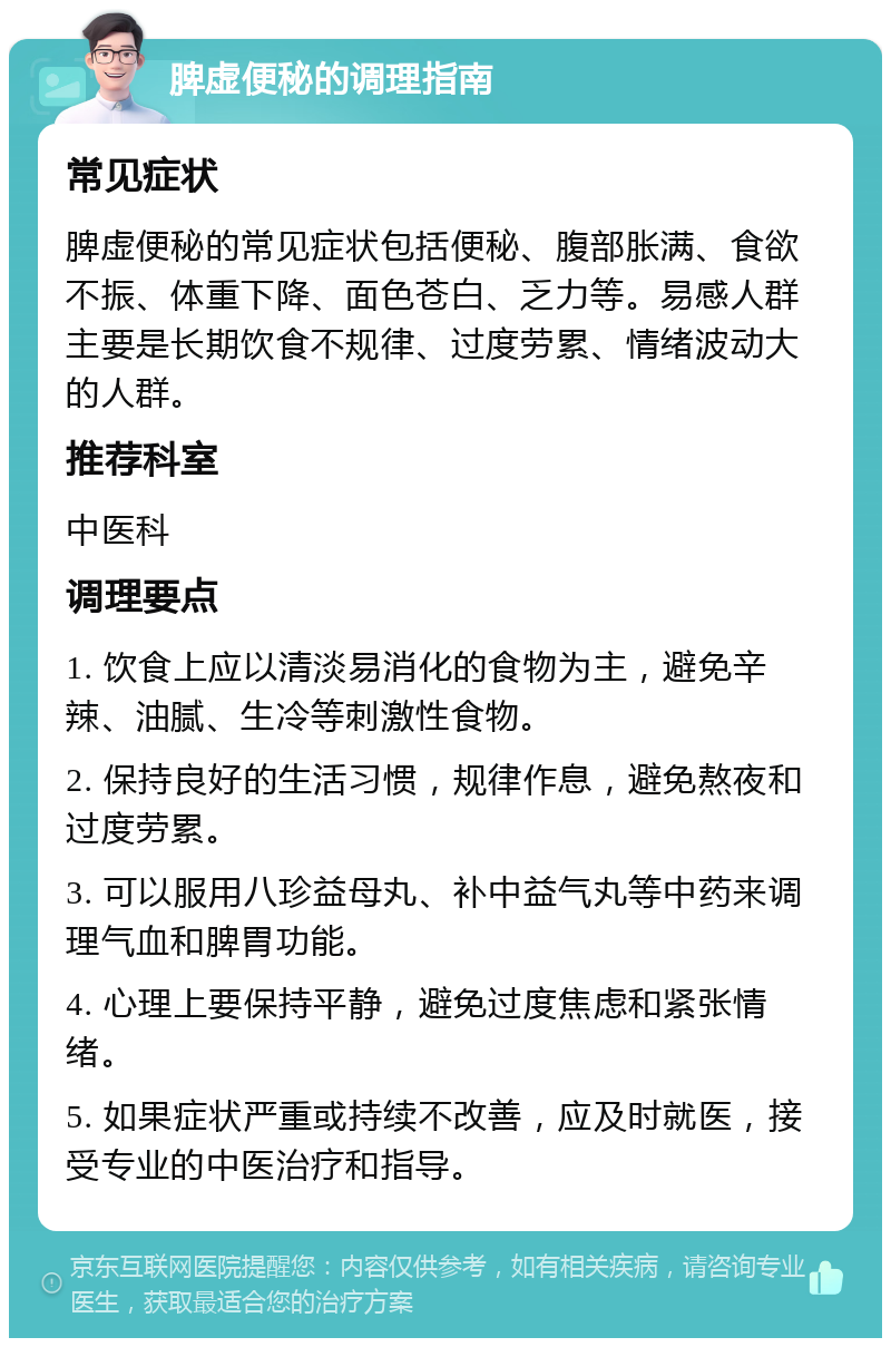 脾虚便秘的调理指南 常见症状 脾虚便秘的常见症状包括便秘、腹部胀满、食欲不振、体重下降、面色苍白、乏力等。易感人群主要是长期饮食不规律、过度劳累、情绪波动大的人群。 推荐科室 中医科 调理要点 1. 饮食上应以清淡易消化的食物为主，避免辛辣、油腻、生冷等刺激性食物。 2. 保持良好的生活习惯，规律作息，避免熬夜和过度劳累。 3. 可以服用八珍益母丸、补中益气丸等中药来调理气血和脾胃功能。 4. 心理上要保持平静，避免过度焦虑和紧张情绪。 5. 如果症状严重或持续不改善，应及时就医，接受专业的中医治疗和指导。