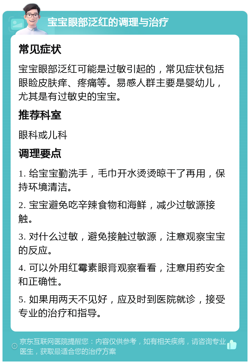 宝宝眼部泛红的调理与治疗 常见症状 宝宝眼部泛红可能是过敏引起的，常见症状包括眼睑皮肤痒、疼痛等。易感人群主要是婴幼儿，尤其是有过敏史的宝宝。 推荐科室 眼科或儿科 调理要点 1. 给宝宝勤洗手，毛巾开水烫烫晾干了再用，保持环境清洁。 2. 宝宝避免吃辛辣食物和海鲜，减少过敏源接触。 3. 对什么过敏，避免接触过敏源，注意观察宝宝的反应。 4. 可以外用红霉素眼膏观察看看，注意用药安全和正确性。 5. 如果用两天不见好，应及时到医院就诊，接受专业的治疗和指导。