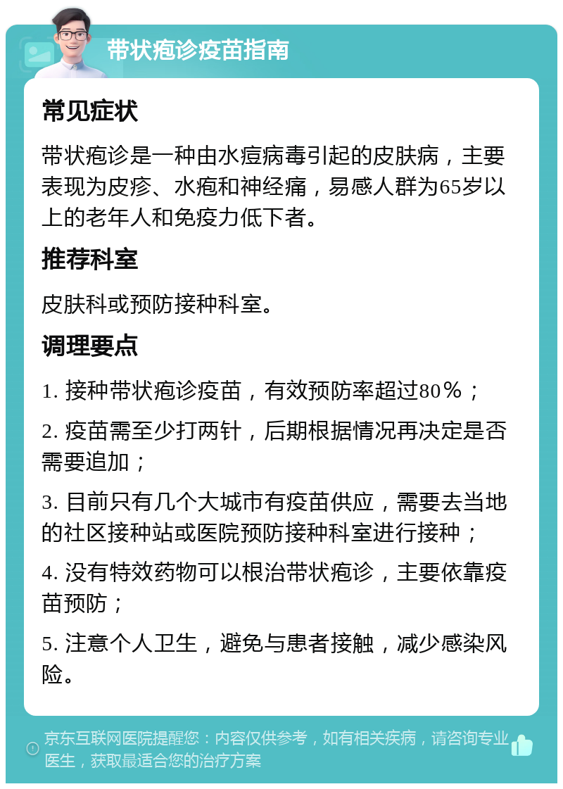 带状疱诊疫苗指南 常见症状 带状疱诊是一种由水痘病毒引起的皮肤病，主要表现为皮疹、水疱和神经痛，易感人群为65岁以上的老年人和免疫力低下者。 推荐科室 皮肤科或预防接种科室。 调理要点 1. 接种带状疱诊疫苗，有效预防率超过80％； 2. 疫苗需至少打两针，后期根据情况再决定是否需要追加； 3. 目前只有几个大城市有疫苗供应，需要去当地的社区接种站或医院预防接种科室进行接种； 4. 没有特效药物可以根治带状疱诊，主要依靠疫苗预防； 5. 注意个人卫生，避免与患者接触，减少感染风险。