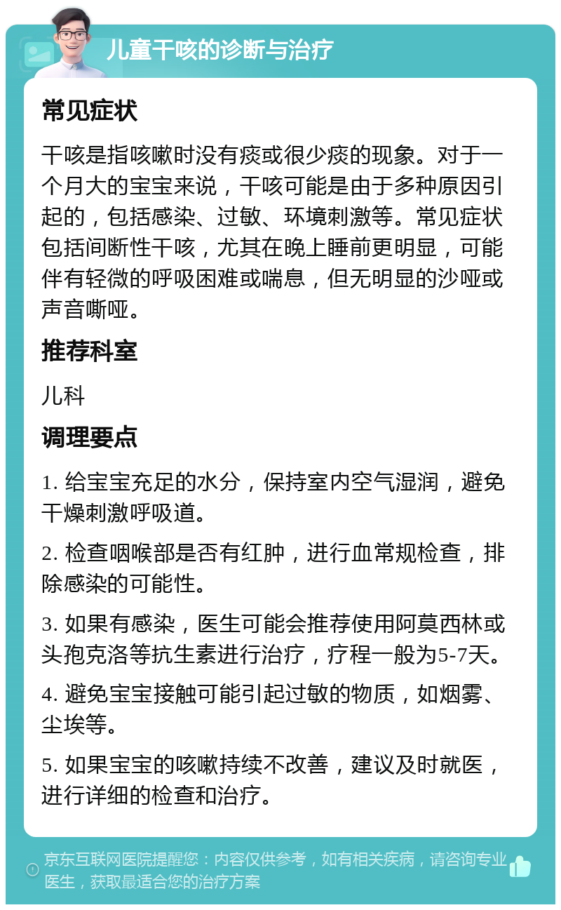 儿童干咳的诊断与治疗 常见症状 干咳是指咳嗽时没有痰或很少痰的现象。对于一个月大的宝宝来说，干咳可能是由于多种原因引起的，包括感染、过敏、环境刺激等。常见症状包括间断性干咳，尤其在晚上睡前更明显，可能伴有轻微的呼吸困难或喘息，但无明显的沙哑或声音嘶哑。 推荐科室 儿科 调理要点 1. 给宝宝充足的水分，保持室内空气湿润，避免干燥刺激呼吸道。 2. 检查咽喉部是否有红肿，进行血常规检查，排除感染的可能性。 3. 如果有感染，医生可能会推荐使用阿莫西林或头孢克洛等抗生素进行治疗，疗程一般为5-7天。 4. 避免宝宝接触可能引起过敏的物质，如烟雾、尘埃等。 5. 如果宝宝的咳嗽持续不改善，建议及时就医，进行详细的检查和治疗。