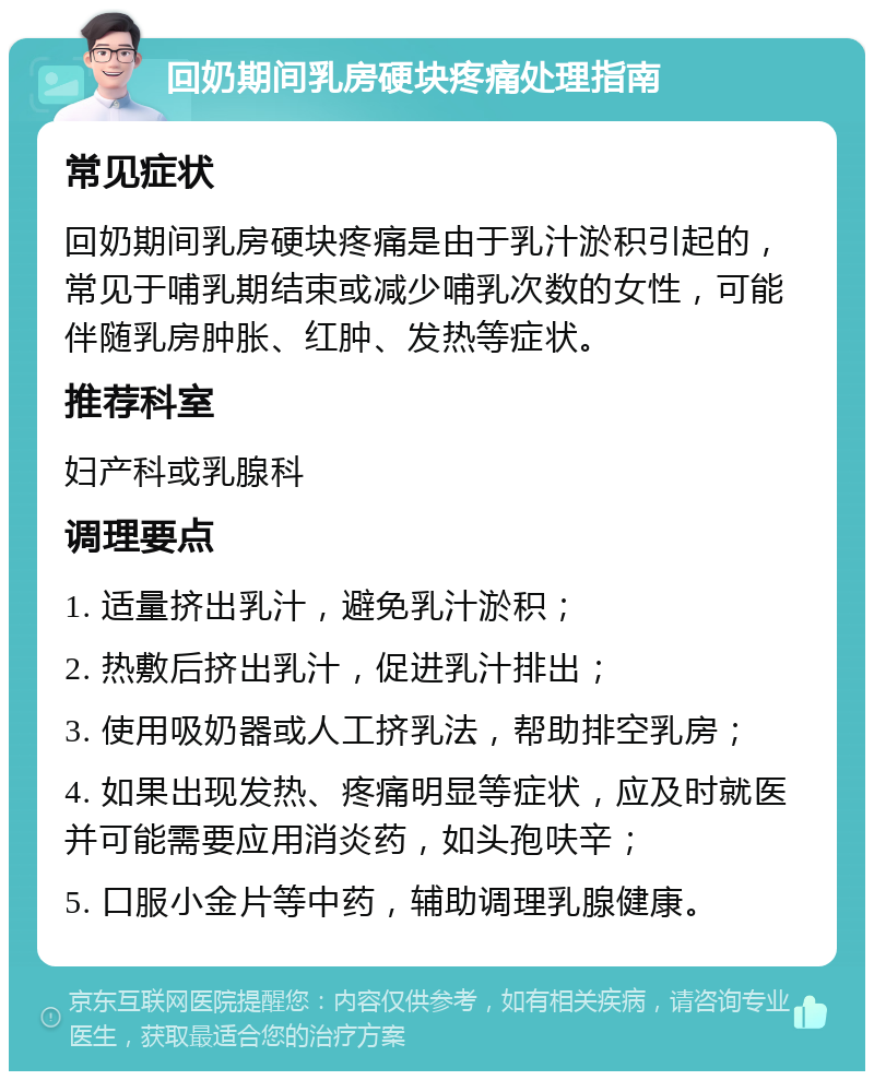 回奶期间乳房硬块疼痛处理指南 常见症状 回奶期间乳房硬块疼痛是由于乳汁淤积引起的，常见于哺乳期结束或减少哺乳次数的女性，可能伴随乳房肿胀、红肿、发热等症状。 推荐科室 妇产科或乳腺科 调理要点 1. 适量挤出乳汁，避免乳汁淤积； 2. 热敷后挤出乳汁，促进乳汁排出； 3. 使用吸奶器或人工挤乳法，帮助排空乳房； 4. 如果出现发热、疼痛明显等症状，应及时就医并可能需要应用消炎药，如头孢呋辛； 5. 口服小金片等中药，辅助调理乳腺健康。