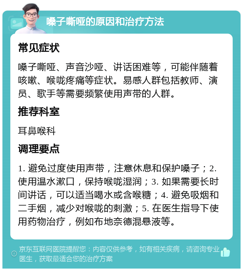 嗓子嘶哑的原因和治疗方法 常见症状 嗓子嘶哑、声音沙哑、讲话困难等，可能伴随着咳嗽、喉咙疼痛等症状。易感人群包括教师、演员、歌手等需要频繁使用声带的人群。 推荐科室 耳鼻喉科 调理要点 1. 避免过度使用声带，注意休息和保护嗓子；2. 使用温水漱口，保持喉咙湿润；3. 如果需要长时间讲话，可以适当喝水或含喉糖；4. 避免吸烟和二手烟，减少对喉咙的刺激；5. 在医生指导下使用药物治疗，例如布地奈德混悬液等。