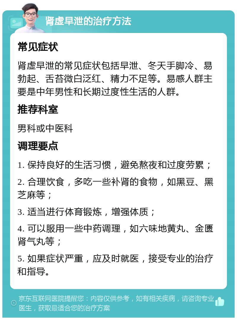 肾虚早泄的治疗方法 常见症状 肾虚早泄的常见症状包括早泄、冬天手脚冷、易勃起、舌苔微白泛红、精力不足等。易感人群主要是中年男性和长期过度性生活的人群。 推荐科室 男科或中医科 调理要点 1. 保持良好的生活习惯，避免熬夜和过度劳累； 2. 合理饮食，多吃一些补肾的食物，如黑豆、黑芝麻等； 3. 适当进行体育锻炼，增强体质； 4. 可以服用一些中药调理，如六味地黄丸、金匮肾气丸等； 5. 如果症状严重，应及时就医，接受专业的治疗和指导。