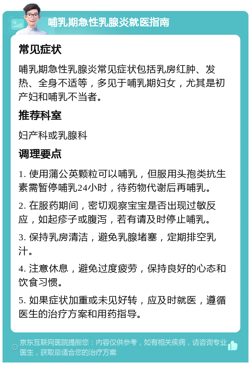 哺乳期急性乳腺炎就医指南 常见症状 哺乳期急性乳腺炎常见症状包括乳房红肿、发热、全身不适等，多见于哺乳期妇女，尤其是初产妇和哺乳不当者。 推荐科室 妇产科或乳腺科 调理要点 1. 使用蒲公英颗粒可以哺乳，但服用头孢类抗生素需暂停哺乳24小时，待药物代谢后再哺乳。 2. 在服药期间，密切观察宝宝是否出现过敏反应，如起疹子或腹泻，若有请及时停止哺乳。 3. 保持乳房清洁，避免乳腺堵塞，定期排空乳汁。 4. 注意休息，避免过度疲劳，保持良好的心态和饮食习惯。 5. 如果症状加重或未见好转，应及时就医，遵循医生的治疗方案和用药指导。