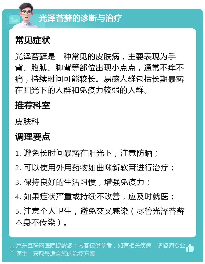 光泽苔藓的诊断与治疗 常见症状 光泽苔藓是一种常见的皮肤病，主要表现为手背、胳膊、脚背等部位出现小点点，通常不痒不痛，持续时间可能较长。易感人群包括长期暴露在阳光下的人群和免疫力较弱的人群。 推荐科室 皮肤科 调理要点 1. 避免长时间暴露在阳光下，注意防晒； 2. 可以使用外用药物如曲咪新软膏进行治疗； 3. 保持良好的生活习惯，增强免疫力； 4. 如果症状严重或持续不改善，应及时就医； 5. 注意个人卫生，避免交叉感染（尽管光泽苔藓本身不传染）。