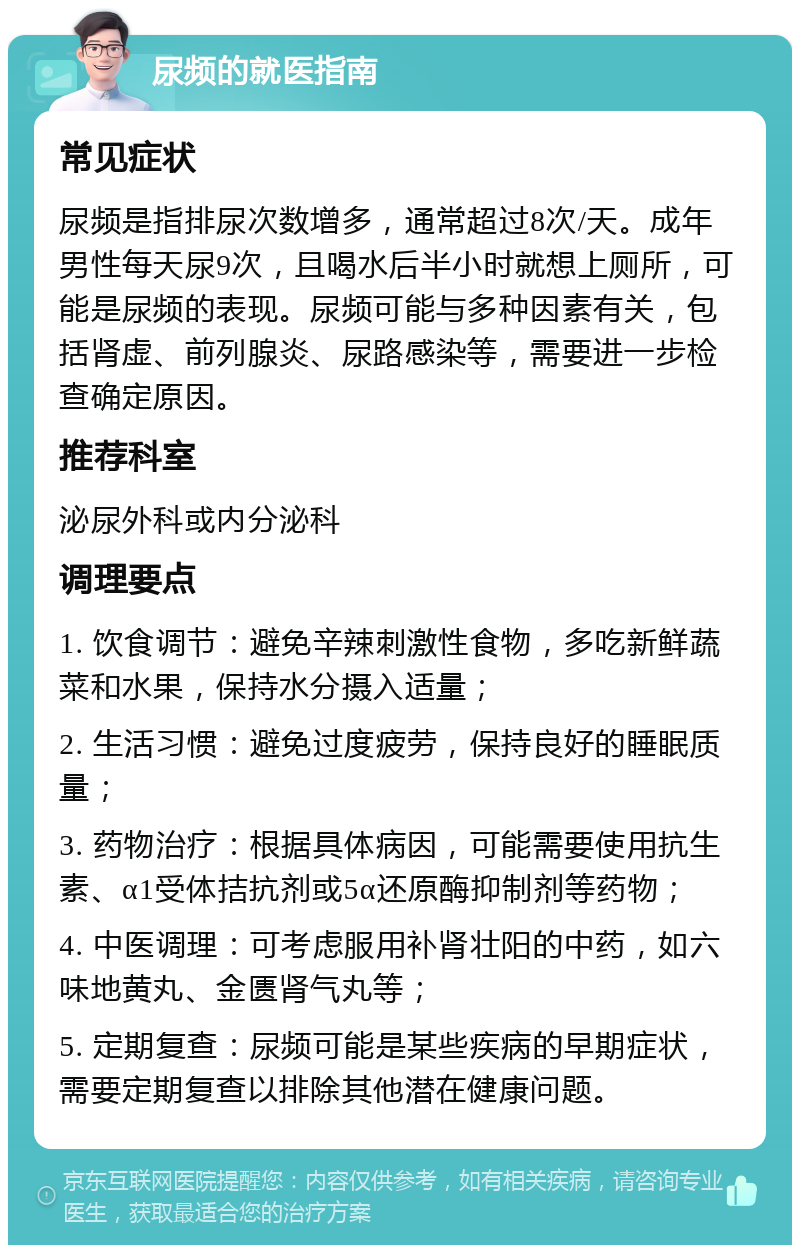 尿频的就医指南 常见症状 尿频是指排尿次数增多，通常超过8次/天。成年男性每天尿9次，且喝水后半小时就想上厕所，可能是尿频的表现。尿频可能与多种因素有关，包括肾虚、前列腺炎、尿路感染等，需要进一步检查确定原因。 推荐科室 泌尿外科或内分泌科 调理要点 1. 饮食调节：避免辛辣刺激性食物，多吃新鲜蔬菜和水果，保持水分摄入适量； 2. 生活习惯：避免过度疲劳，保持良好的睡眠质量； 3. 药物治疗：根据具体病因，可能需要使用抗生素、α1受体拮抗剂或5α还原酶抑制剂等药物； 4. 中医调理：可考虑服用补肾壮阳的中药，如六味地黄丸、金匮肾气丸等； 5. 定期复查：尿频可能是某些疾病的早期症状，需要定期复查以排除其他潜在健康问题。