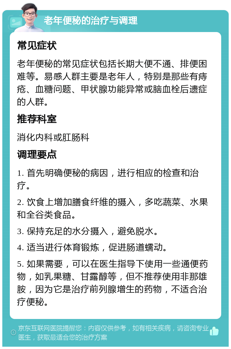 老年便秘的治疗与调理 常见症状 老年便秘的常见症状包括长期大便不通、排便困难等。易感人群主要是老年人，特别是那些有痔疮、血糖问题、甲状腺功能异常或脑血栓后遗症的人群。 推荐科室 消化内科或肛肠科 调理要点 1. 首先明确便秘的病因，进行相应的检查和治疗。 2. 饮食上增加膳食纤维的摄入，多吃蔬菜、水果和全谷类食品。 3. 保持充足的水分摄入，避免脱水。 4. 适当进行体育锻炼，促进肠道蠕动。 5. 如果需要，可以在医生指导下使用一些通便药物，如乳果糖、甘露醇等，但不推荐使用非那雄胺，因为它是治疗前列腺增生的药物，不适合治疗便秘。