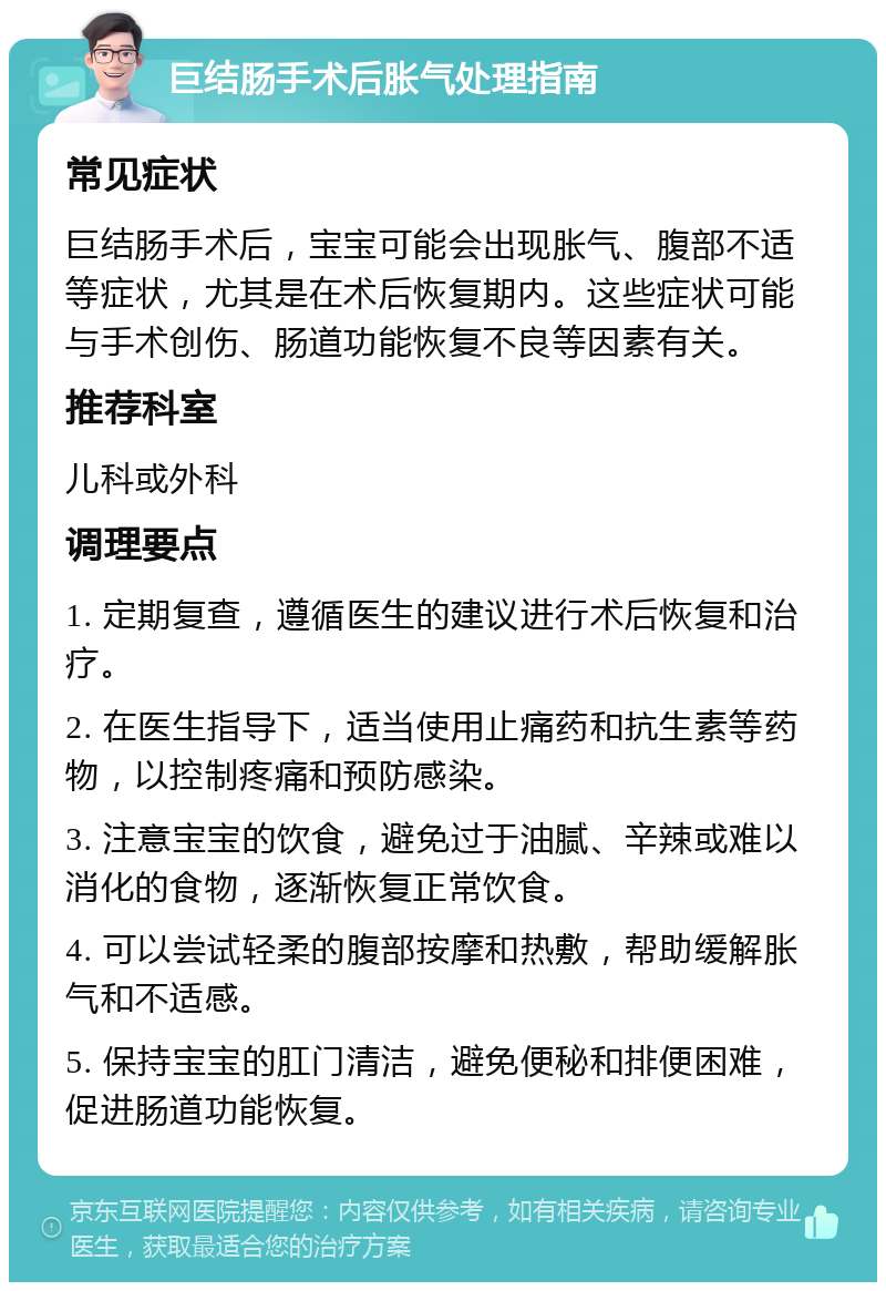 巨结肠手术后胀气处理指南 常见症状 巨结肠手术后，宝宝可能会出现胀气、腹部不适等症状，尤其是在术后恢复期内。这些症状可能与手术创伤、肠道功能恢复不良等因素有关。 推荐科室 儿科或外科 调理要点 1. 定期复查，遵循医生的建议进行术后恢复和治疗。 2. 在医生指导下，适当使用止痛药和抗生素等药物，以控制疼痛和预防感染。 3. 注意宝宝的饮食，避免过于油腻、辛辣或难以消化的食物，逐渐恢复正常饮食。 4. 可以尝试轻柔的腹部按摩和热敷，帮助缓解胀气和不适感。 5. 保持宝宝的肛门清洁，避免便秘和排便困难，促进肠道功能恢复。