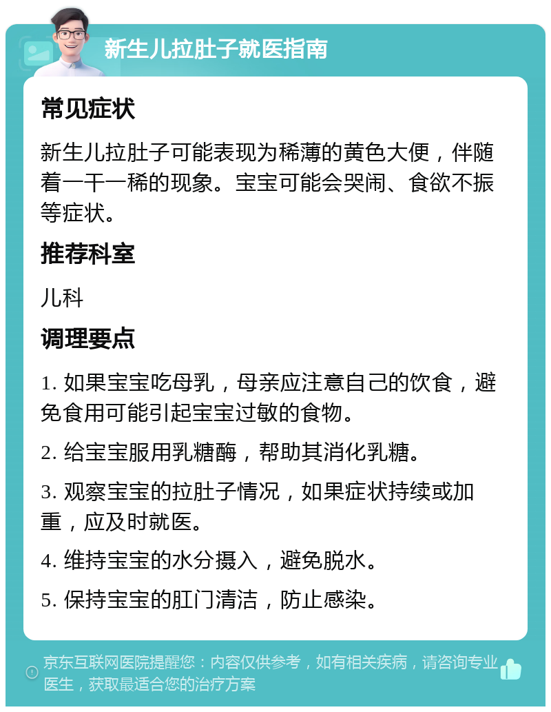 新生儿拉肚子就医指南 常见症状 新生儿拉肚子可能表现为稀薄的黄色大便，伴随着一干一稀的现象。宝宝可能会哭闹、食欲不振等症状。 推荐科室 儿科 调理要点 1. 如果宝宝吃母乳，母亲应注意自己的饮食，避免食用可能引起宝宝过敏的食物。 2. 给宝宝服用乳糖酶，帮助其消化乳糖。 3. 观察宝宝的拉肚子情况，如果症状持续或加重，应及时就医。 4. 维持宝宝的水分摄入，避免脱水。 5. 保持宝宝的肛门清洁，防止感染。