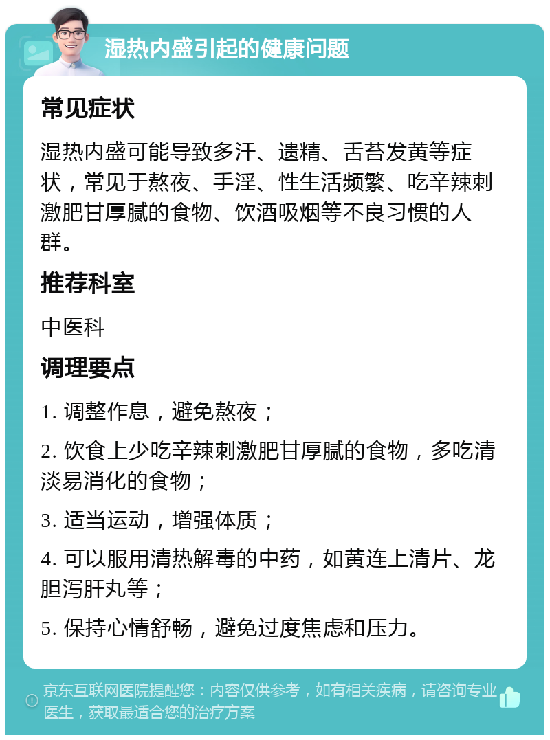 湿热内盛引起的健康问题 常见症状 湿热内盛可能导致多汗、遗精、舌苔发黄等症状，常见于熬夜、手淫、性生活频繁、吃辛辣刺激肥甘厚腻的食物、饮酒吸烟等不良习惯的人群。 推荐科室 中医科 调理要点 1. 调整作息，避免熬夜； 2. 饮食上少吃辛辣刺激肥甘厚腻的食物，多吃清淡易消化的食物； 3. 适当运动，增强体质； 4. 可以服用清热解毒的中药，如黄连上清片、龙胆泻肝丸等； 5. 保持心情舒畅，避免过度焦虑和压力。