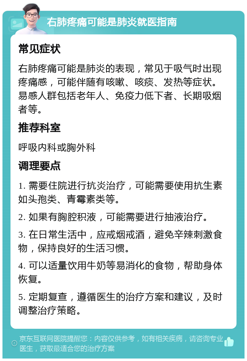 右肺疼痛可能是肺炎就医指南 常见症状 右肺疼痛可能是肺炎的表现，常见于吸气时出现疼痛感，可能伴随有咳嗽、咳痰、发热等症状。易感人群包括老年人、免疫力低下者、长期吸烟者等。 推荐科室 呼吸内科或胸外科 调理要点 1. 需要住院进行抗炎治疗，可能需要使用抗生素如头孢类、青霉素类等。 2. 如果有胸腔积液，可能需要进行抽液治疗。 3. 在日常生活中，应戒烟戒酒，避免辛辣刺激食物，保持良好的生活习惯。 4. 可以适量饮用牛奶等易消化的食物，帮助身体恢复。 5. 定期复查，遵循医生的治疗方案和建议，及时调整治疗策略。