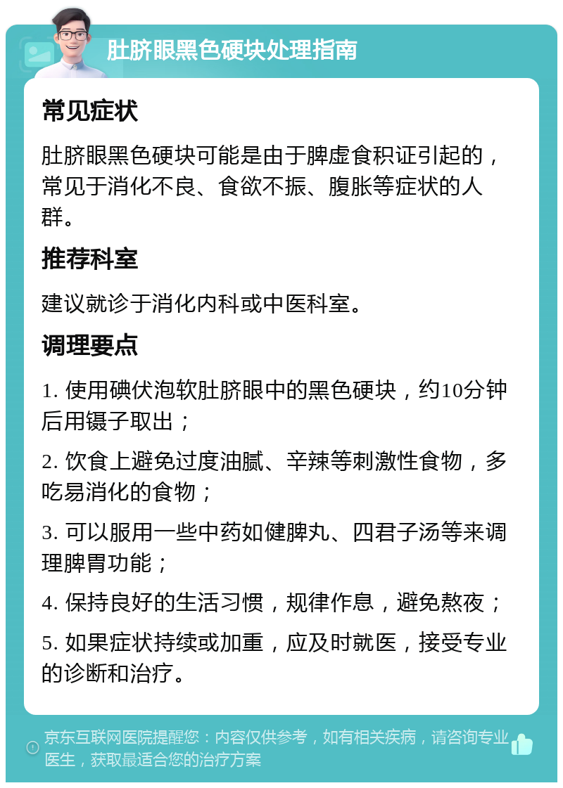 肚脐眼黑色硬块处理指南 常见症状 肚脐眼黑色硬块可能是由于脾虚食积证引起的，常见于消化不良、食欲不振、腹胀等症状的人群。 推荐科室 建议就诊于消化内科或中医科室。 调理要点 1. 使用碘伏泡软肚脐眼中的黑色硬块，约10分钟后用镊子取出； 2. 饮食上避免过度油腻、辛辣等刺激性食物，多吃易消化的食物； 3. 可以服用一些中药如健脾丸、四君子汤等来调理脾胃功能； 4. 保持良好的生活习惯，规律作息，避免熬夜； 5. 如果症状持续或加重，应及时就医，接受专业的诊断和治疗。