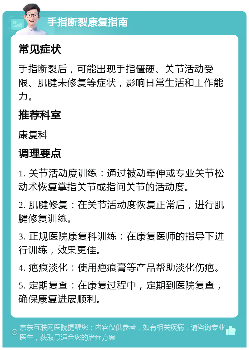 手指断裂康复指南 常见症状 手指断裂后，可能出现手指僵硬、关节活动受限、肌腱未修复等症状，影响日常生活和工作能力。 推荐科室 康复科 调理要点 1. 关节活动度训练：通过被动牵伸或专业关节松动术恢复掌指关节或指间关节的活动度。 2. 肌腱修复：在关节活动度恢复正常后，进行肌腱修复训练。 3. 正规医院康复科训练：在康复医师的指导下进行训练，效果更佳。 4. 疤痕淡化：使用疤痕膏等产品帮助淡化伤疤。 5. 定期复查：在康复过程中，定期到医院复查，确保康复进展顺利。