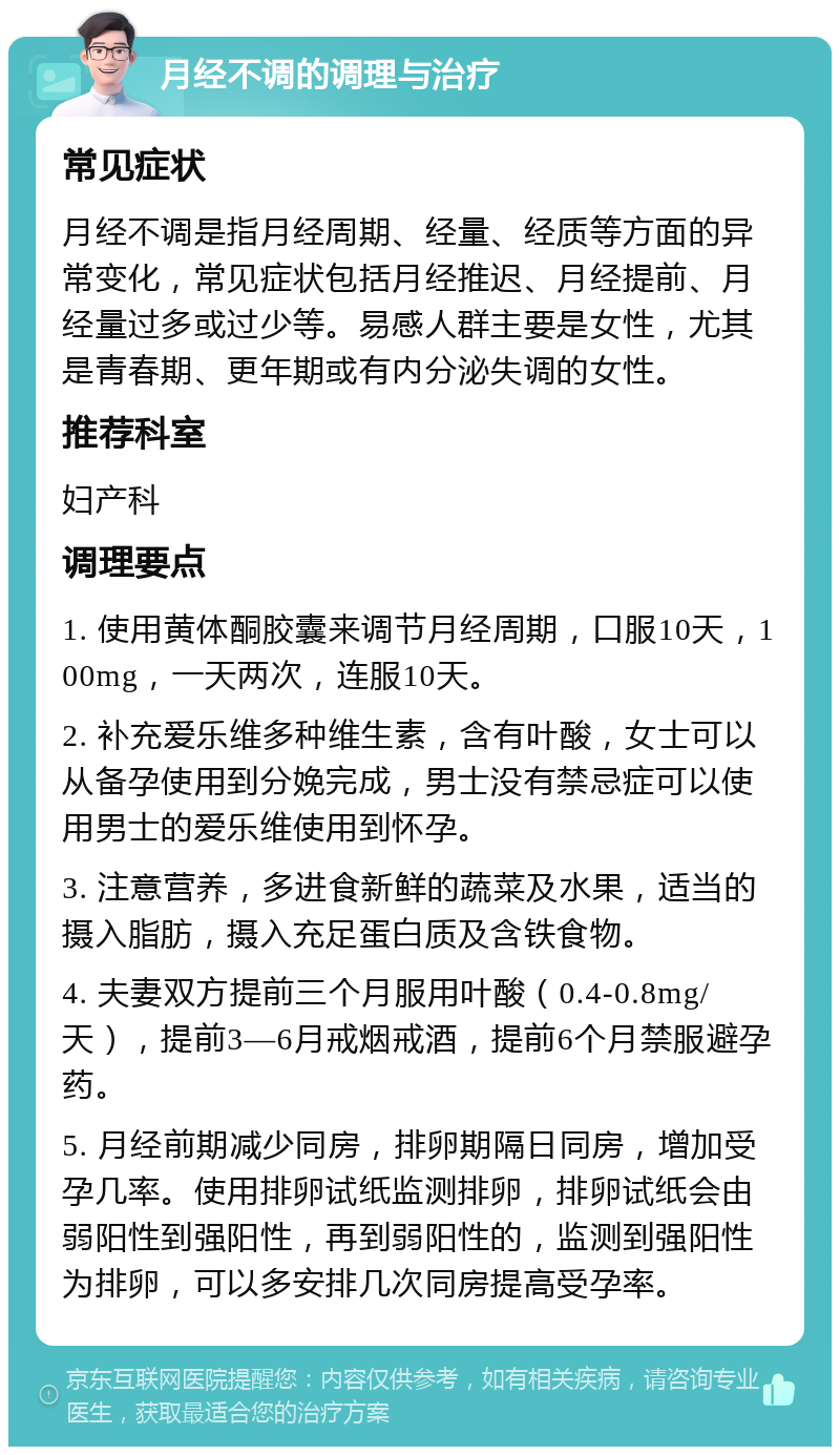 月经不调的调理与治疗 常见症状 月经不调是指月经周期、经量、经质等方面的异常变化，常见症状包括月经推迟、月经提前、月经量过多或过少等。易感人群主要是女性，尤其是青春期、更年期或有内分泌失调的女性。 推荐科室 妇产科 调理要点 1. 使用黄体酮胶囊来调节月经周期，口服10天，100mg，一天两次，连服10天。 2. 补充爱乐维多种维生素，含有叶酸，女士可以从备孕使用到分娩完成，男士没有禁忌症可以使用男士的爱乐维使用到怀孕。 3. 注意营养，多进食新鲜的蔬菜及水果，适当的摄入脂肪，摄入充足蛋白质及含铁食物。 4. 夫妻双方提前三个月服用叶酸（0.4-0.8mg/天），提前3—6月戒烟戒酒，提前6个月禁服避孕药。 5. 月经前期减少同房，排卵期隔日同房，增加受孕几率。使用排卵试纸监测排卵，排卵试纸会由弱阳性到强阳性，再到弱阳性的，监测到强阳性为排卵，可以多安排几次同房提高受孕率。