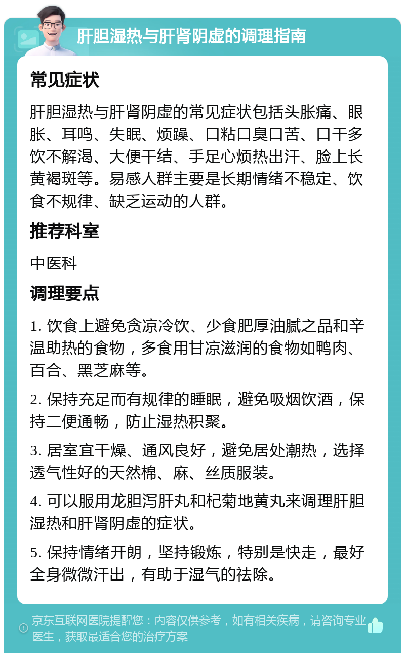 肝胆湿热与肝肾阴虚的调理指南 常见症状 肝胆湿热与肝肾阴虚的常见症状包括头胀痛、眼胀、耳鸣、失眠、烦躁、口粘口臭口苦、口干多饮不解渴、大便干结、手足心烦热出汗、脸上长黄褐斑等。易感人群主要是长期情绪不稳定、饮食不规律、缺乏运动的人群。 推荐科室 中医科 调理要点 1. 饮食上避免贪凉冷饮、少食肥厚油腻之品和辛温助热的食物，多食用甘凉滋润的食物如鸭肉、百合、黑芝麻等。 2. 保持充足而有规律的睡眠，避免吸烟饮酒，保持二便通畅，防止湿热积聚。 3. 居室宜干燥、通风良好，避免居处潮热，选择透气性好的天然棉、麻、丝质服装。 4. 可以服用龙胆泻肝丸和杞菊地黄丸来调理肝胆湿热和肝肾阴虚的症状。 5. 保持情绪开朗，坚持锻炼，特别是快走，最好全身微微汗出，有助于湿气的祛除。