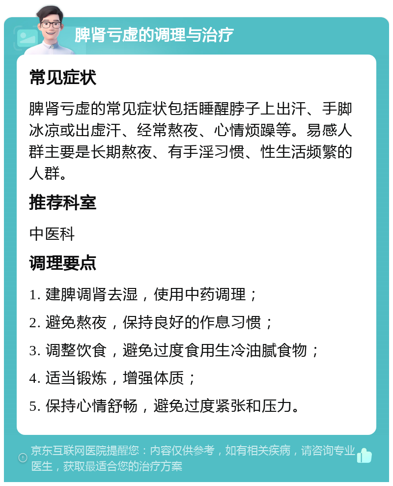 脾肾亏虚的调理与治疗 常见症状 脾肾亏虚的常见症状包括睡醒脖子上出汗、手脚冰凉或出虚汗、经常熬夜、心情烦躁等。易感人群主要是长期熬夜、有手淫习惯、性生活频繁的人群。 推荐科室 中医科 调理要点 1. 建脾调肾去湿，使用中药调理； 2. 避免熬夜，保持良好的作息习惯； 3. 调整饮食，避免过度食用生冷油腻食物； 4. 适当锻炼，增强体质； 5. 保持心情舒畅，避免过度紧张和压力。